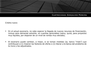 Crédito nuevo En el actual escenario, no cabe esperar la llegada de nuevos recursos de financiación, incluso para demanda solvente, en cuantías apreciables (salvo, quizá, para proyectos muy líquidos, por disponer de un nivel de ventas muy elevado). El escenario puede cambiar, a mejor, si se toman medidas (ej. banco “malo”) que contribuyan a (i) mejorar los factores de oferta o (ii) liberar a la banca del problema de la mora y los adjudicados. 