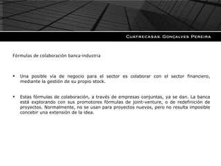 Fórmulas de colaboración banca-industria Una posible vía de negocio para el sector es colaborar con el sector financiero, mediante la gestión de su propio stock. Estas fórmulas de colaboración, a través de empresas conjuntas, ya se dan. La banca está explorando con sus promotores fórmulas de joint-venture, o de redefinición de proyectos. Normalmente, no se usan para proyectos nuevos, pero no resulta imposible concebir una extensión de la idea. 