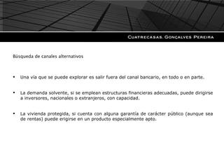 Búsqueda de canales alternativos Una vía que se puede explorar es salir fuera del canal bancario, en todo o en parte. La demanda solvente, si se emplean estructuras financieras adecuadas, puede dirigirse a inversores, nacionales o extranjeros, con capacidad. La vivienda protegida, si cuenta con alguna garantía de carácter público (aunque sea de rentas) puede erigirse en un producto especialmente apto. 