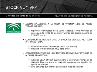 AYUDAS FINANCIERAS A LA VENTA DE VIVIENDA LIBRE DE PRECIO TOPADO (NO VPP).  Hipotecas bonificadas de la Junta Andalucía: 978 millones de euros para la venta de stock de vivienda con precio máximo de 275.000 euros. CONVERSION DE VIVIENDA LIBRE EN STOCK EN VIVIENDA PROTEGIDA (VT) TRANSITORIA. Gran número de CCAA (empezando por Madrid). Hasta la fecha ha tenido muy poco éxito. CONVERSION DE VIVIENDA LIBRE EN STOCK EN VIVIENDA PROTEGIDA DE ALQUILER TRANSITORIA. Algunas CCAA ofrecen ayudas para la conversión temporal de vivienda libre en stock en vivienda protegida en alquiler con opción de compra. Está teniendo aún menos éxito que la medida anterior. STOCK VL Y VPP Ayudas a la venta de VL en stock 