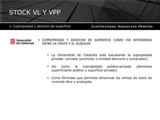 COPROPIEDAD Y DERECHO DE SUPERFICIE COMO VÍA INTERMEDIA ENTRE LA VENTA Y EL ALQUILER La Generalitat de Cataluña está estudiando la copropiedad privada –privada (promotor o entidad bancaria y comprador).  Así como la copropiedad público-privada (derechos superficiante público y superficie privado)  Como fórmulas que permites dinamizar las ventas de stock de vivienda libre y protegida. STOCK VL Y VPP Copropiedad y derecho de superficie 