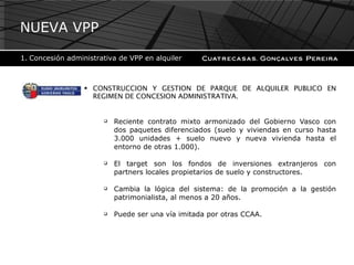 CONSTRUCCION Y GESTION DE PARQUE DE ALQUILER PUBLICO EN REGIMEN DE CONCESION ADMINISTRATIVA. Reciente contrato mixto armonizado del Gobierno Vasco con dos paquetes diferenciados (suelo y viviendas en curso hasta 3.000 unidades + suelo nuevo y nueva vivienda hasta el entorno de otras 1.000). El target son los fondos de inversiones extranjeros con partners locales propietarios de suelo y constructores. Cambia la lógica del sistema: de la promoción a la gestión patrimonialista, al menos a 20 años. Puede ser una vía imitada por otras CCAA. NUEVA VPP Concesión administrativa de VPP en alquiler 
