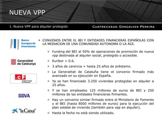 CONVENIOS ENTRE EL BEI Y ENTIDADES FINANCIERAS ESPAÑOLAS CON LA MEDIACION DE UNA COMUNIDAD AUTONOMA O LA AGE. Funding  del BEI al 50% de operaciones de promoción de nueva vpp destinada al alquiler social, protegido o accesible. Euribor + 0.6. 3 años de carencia + hasta 25 años de préstamo. La Generalitat de Cataluña tiene el convenio firmado más avanzado en su ejecución en España. Ya se han financiado 3.250 viviendas protegidas en alquiler a 25 años. Y se han empleados 125 millones de euros de BEI y 250 millones de las entidades financieras firmantes. Hay un convenio similar firmado entre el Ministerio de Fomento y el BEI (hasta 8000 millones de euros) para la ejecución del plan estatal de vivienda (también para vpp en alquiler). Hasta la fecha no está siendo utilizado. NUEVA VPP Nueva VPP para alquiler protegido 