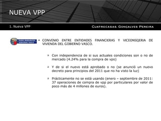 CONVENIO ENTRE ENTIDADES FINANCIERAS Y VICEONSEJERIA DE VIVIENDA DEL GOBIERNO VASCO. Con independencia de si sus actuales condiciones son o no de mercado (4.24% para la compra de vpo)  Y de si el nuevo está aprobado o no (se anunció un nuevo decreto para principios del 2011 que no ha visto la luz) Prácticamente no se está usando (enero – septiembre de 2011: 37 operaciones de compra de vpp por particulares por valor de poco más de 4 millones de euros). NUEVA VPP Nueva VPP 
