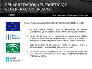INICIATIVA JESSICA (post URBAN) DE LA COMISION EUROPEA Y EL BEI. No son fondos nuevos, sino la redirección de Fondos Estructurales ya en poder de los EEMM hacia nuevas iniciativas. Parten de la base de la existencia de colaboración público privada en lo ámbitos de la regeneración urbana y le eficiencia energética ( Planes Integrados de Desarrollo Urbano Sostenible ) . Cabe la posibilidad de crear un Fondo de Cartera entre la Administración y una entidad financiero privada. En España ya se ha dispuesto de 127 millones de euros por esta vía para proyectos de este tipo, fundamentalmente en Andalucía y Galicia. REHABILITACION (ENERGETICA)Y REGENERACION URBANA JESSICA  