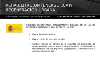 CREDITOS REFRACTARIOS IMPLICITAMENTE CITADOS EN LA LEY DE ECONOMIA SOSTENIBLE Y REAL DECRETO LEY 8/2011. Hasta  la fecha inéditos. Hay un nicho de mercado posible. Aunque implica un cambio de la actividad de promoción de nueva vivienda para su venta a la gestión de la rehabilitación y regeneración urbana tripartita (propietarios, administración y entidades financieras). REHABILITACION (ENERGETICA)Y REGENERACION URBANA Necesidad de nuevos tipos de financiación 