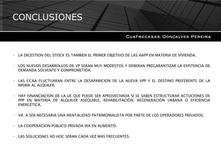 CONCLUSIONES LA DIGESTION DEL STOCK ES TAMBIEN EL PRIMER OBJETIVO DE LAS AAPP EN MATERIA DE VIVIENDA. LOS NUEVOS DESARROLLOS DE VP SERAN MUY MODESTOS Y DEBERAN PREGARANTIZAR LA EXISTENCIA DE DEMANDA SOLVENTE Y COMPROMETIDA. LAS CCAA FLUCTUARAN ENTRE LA DESAPARICION DE LA NUEVA VPP Y EL DESTINO PREFERENTE DE LA MISMA AL ALQUILER. HAY FINANCIACION DE LA UE QUE PUEDE SER APROVECHADA SI SE SABEN ESTRUCTURAR ACTUCIONES DE PPP EN MATERIA DE ALQUILER ASEQUIBLE, REHABILITACIÓN, REGENERACIÓN URBANA O EFICIENCIA ENERGÉTICA. VA  A SER NECESARIA UNA MENTALIDAD PATRIMONIALISTA POR PARTE DE LOS OPERADORES PRIVADOS. LA COOPERACION PÚBLICO PRIVADA IRA EN AUMENTO. LAS SOLUCIONES AD HOC SERAN CADA VEZ MAS FRECUENTES. 