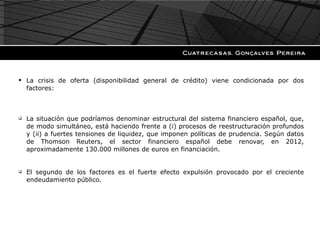 La crisis de oferta (disponibilidad general de crédito) viene condicionada por dos factores: La situación que podríamos denominar estructural del sistema financiero español, que, de modo simultáneo, está haciendo frente a (i) procesos de reestructuración profundos y (ii) a fuertes tensiones de liquidez, que imponen políticas de prudencia. Según datos de Thomson Reuters, el sector financiero español debe renovar, en 2012, aproximadamente 130.000 millones de euros en financiación. El segundo de los factores es el fuerte efecto expulsión provocado por el creciente endeudamiento público. 