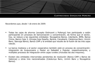 Recode Recordemos que, desde 1 de enero de 2009: Todas las cajas de ahorros (excepto Ontinyent y Pollença) han participado o están participando en procesos de bancarización y concentración, de forma que el sector, hoy, se reduce a las siguientes entidades: Novagalicia Banco, Liberbank, BMN, Banca Cívica, Banco Caja 3, Unicaja-Caja España, Bankia, Caixabank, Catalunya Banc, Unnim Banc, Ibercaja Banco, Banco CAM y la entidad que resulte de la fusión de las tres cajas vascas. La banca mediana y el sector cooperativo también está en proceso de concentración: integración de Guipuzcoano y Pastor en Sabadell y Popular, respectivamente, y múltiples procesos de integración entre cajas rurales (incluidas las dos mayores). Existen dos entidades intervenidas pendientes de resolución (Banco CAM y Banco de Valencia) y otras tres nacionalizadas (Catalunya Banc, Unnim Banc y Novagalicia Banco) 