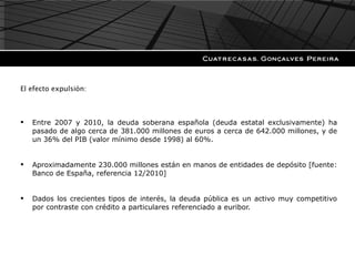 El efecto expulsión: Entre 2007 y 2010, la deuda soberana española (deuda estatal exclusivamente) ha pasado de algo cerca de 381.000 millones de euros a cerca de 642.000 millones, y de un 36% del PIB (valor mínimo desde 1998) al 60%. Aproximadamente 230.000 millones están en manos de entidades de depósito [fuente: Banco de España, referencia 12/2010]  Dados los crecientes tipos de interés, la deuda pública es un activo muy competitivo por contraste con crédito a particulares referenciado a euribor. 
