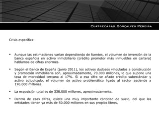 Crisis específica: Aunque las estimaciones varían dependiendo de fuentes, el volumen de inversión de la banca española en activo inmobiliario (crédito promotor más inmuebles en cartera) hablamos de cifras enormes. Según el Banco de España (junio 2011), los activos dudosos vinculados a construcción y promoción inmobiliaria son, aproximadamente, 70.000 millones, lo que supone una tasa de morosidad cercana al 17%. Si a esa cifra se añade crédito subestándar y activo adjudicado, el volumen de activo problemático ligado al sector asciende a 176.000 millones. La exposición total es de 338.000 millones, aproximadamente. Dentro de esas cifras, existe una muy importante cantidad de suelo, del que las entidades tienen ya más de 50.000 millones en sus propios libros. 