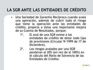 LA SGR ANTE LAS ENTIDADES DE CRÉDITO
 • Una Sociedad de Garantía Recíproca cuando avala
   una operación, además de cubrir todo el riesgo
   que tiene la operación ante las entidades de
   crédito, propicia a éstas una importante mejora
   de su Cuenta de Resultados, porque:
      1º.    El aval de una SGR exime a las
             entidades de crédito de dotar todo tipo
             de provisiones (Circular 9/1999 de 17 de
             Diciembre).
      2º.    Los riesgos avalados por una SGR
             ponderan al 20% (en vez de al 100%) en
             el cálculo del Ratio de Solvencia de las
             Entidades de Crédito.
 