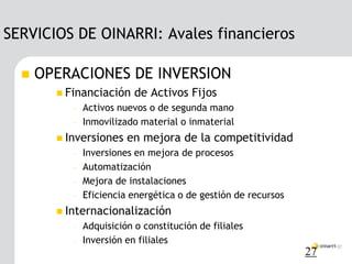 SERVICIOS DE OINARRI: Avales financieros

     OPERACIONES DE INVERSION
         Financiación     de Activos Fijos
           –   Activos nuevos o de segunda mano
           –   Inmovilizado material o inmaterial
         Inversiones    en mejora de la competitividad
           –   Inversiones en mejora de procesos
           –   Automatización
           –   Mejora de instalaciones
           –   Eficiencia energética o de gestión de recursos
         Internacionalización
           –   Adquisición o constitución de filiales
           –   Inversión en filiales
                                                                27
 