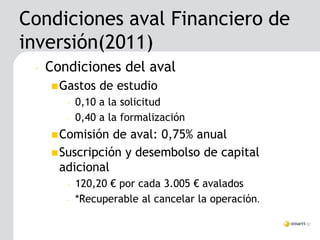 Condiciones aval Financiero de
inversión(2011)
 –   Condiciones del aval
      Gastos    de estudio
        –   0,10 a la solicitud
        –   0,40 a la formalización
      Comisión  de aval: 0,75% anual
      Suscripción y desembolso de capital
       adicional
        –   120,20 € por cada 3.005 € avalados
        –   *Recuperable al cancelar la operación.
 