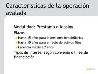 Características de la operación
avalada

 –   Modalidad: Préstamo o leasing
 –   Plazos:
       Hasta 15 años para inversiones inmobiliarias
       Hasta 10 años para el resto de activos fijos
       Carencia máxima 2 años

 –   Tipos de interés: Según convenio o línea de
     financiación
 