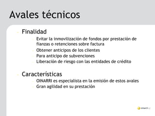 Avales técnicos
 –   Finalidad
        –   Evitar la inmovilización de fondos por prestación de
            fianzas o retenciones sobre factura
        –   Obtener anticipos de los clientes
        –   Para anticipo de subvenciones
        –   Liberación de riesgo con las entidades de crédito


 –   Características
        –   OINARRI es especialista en la emisión de estos avales
        –   Gran agilidad en su prestación
 