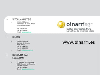 •       VITORIA –GASTEIZ
    –      Edificio E-3 Parque
           Tecnológico de Álava, Miñano
           01510 Vitoria-Gasteiz

           Tel. 945 298 280
           Fax. 945 298 136
           E-mail sgr @oinarri.es


•       BILBAO
    –      Edificio GRANADA
           Gran Vía 38 8º Dcha.
           48001 Bilbao
                                          www.oinarri.es
           Tel. 94 424 87 08
           Fax. 94 423 84 55
    –      E-mail bizkaia@oinarri.es


•       DONOSTIA-SAN
        SEBASTIAN
    –      C/ Idiaquez, 13 1º oficina 6
           20004 Donostia-San Sebastian
           Tel.: 943 440 666
           Fax: 943 440 860
            E-mail gipuzkoa@oinarri.es
 
