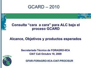 GCARD – 2010 Consulta “cara  a cara” para ALC bajo el proceso GCARD Alcance, Objetivos y productos esperados Secretariado Técnico de FORAGRO-IICA CIAT Cali Octubre 19, 2009 GFAR-FORAGRO-IICA-CIAT-PROCISUR  