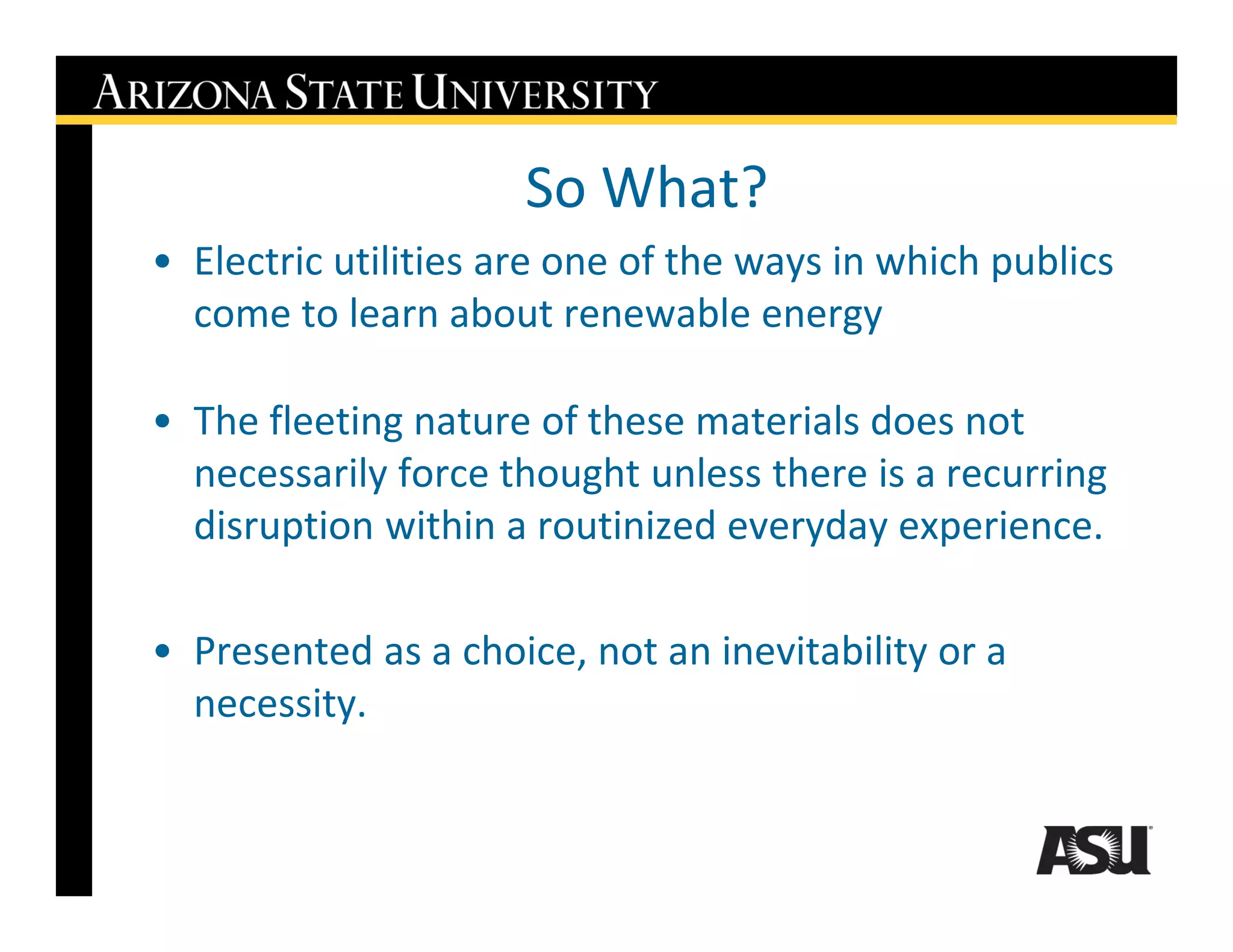 So What?
• Electric utilities are one of the ways in which publics
  come to learn about renewable energy

• The fleeting nature of these materials does not
  necessarily force thought unless there is a recurring
  disruption within a routinized everyday experience.

• Presented as a choice, not an inevitability or a
  necessity.
 