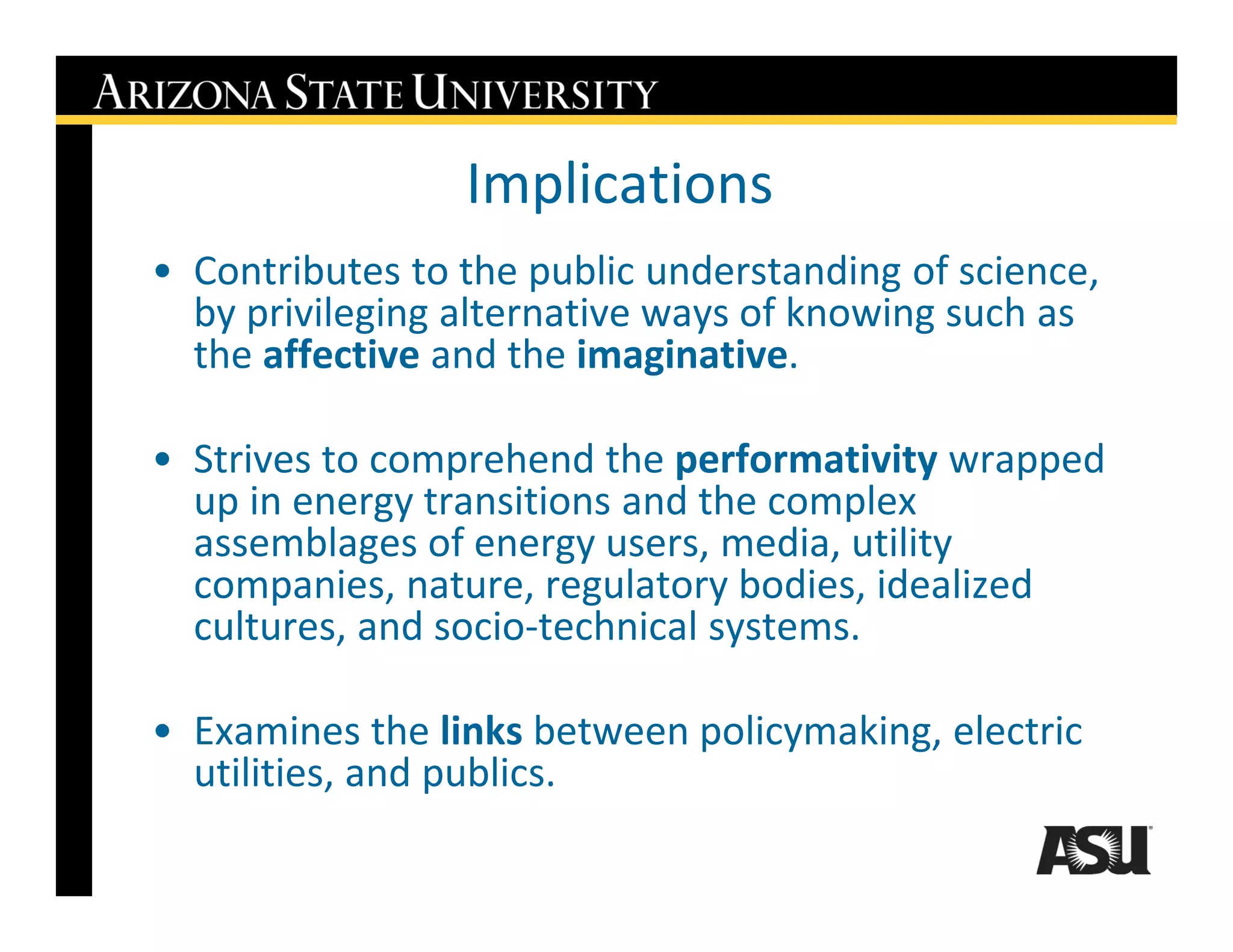 Implications
• Contributes to the public understanding of science,
  by privileging alternative ways of knowing such as
  the affective and the imaginative.

• Strives to comprehend the performativity wrapped
  up in energy transitions and the complex
  assemblages of energy users, media, utility
  companies, nature, regulatory bodies, idealized
  cultures, and socio-technical systems.

• Examines the links between policymaking, electric
  utilities, and publics.
 