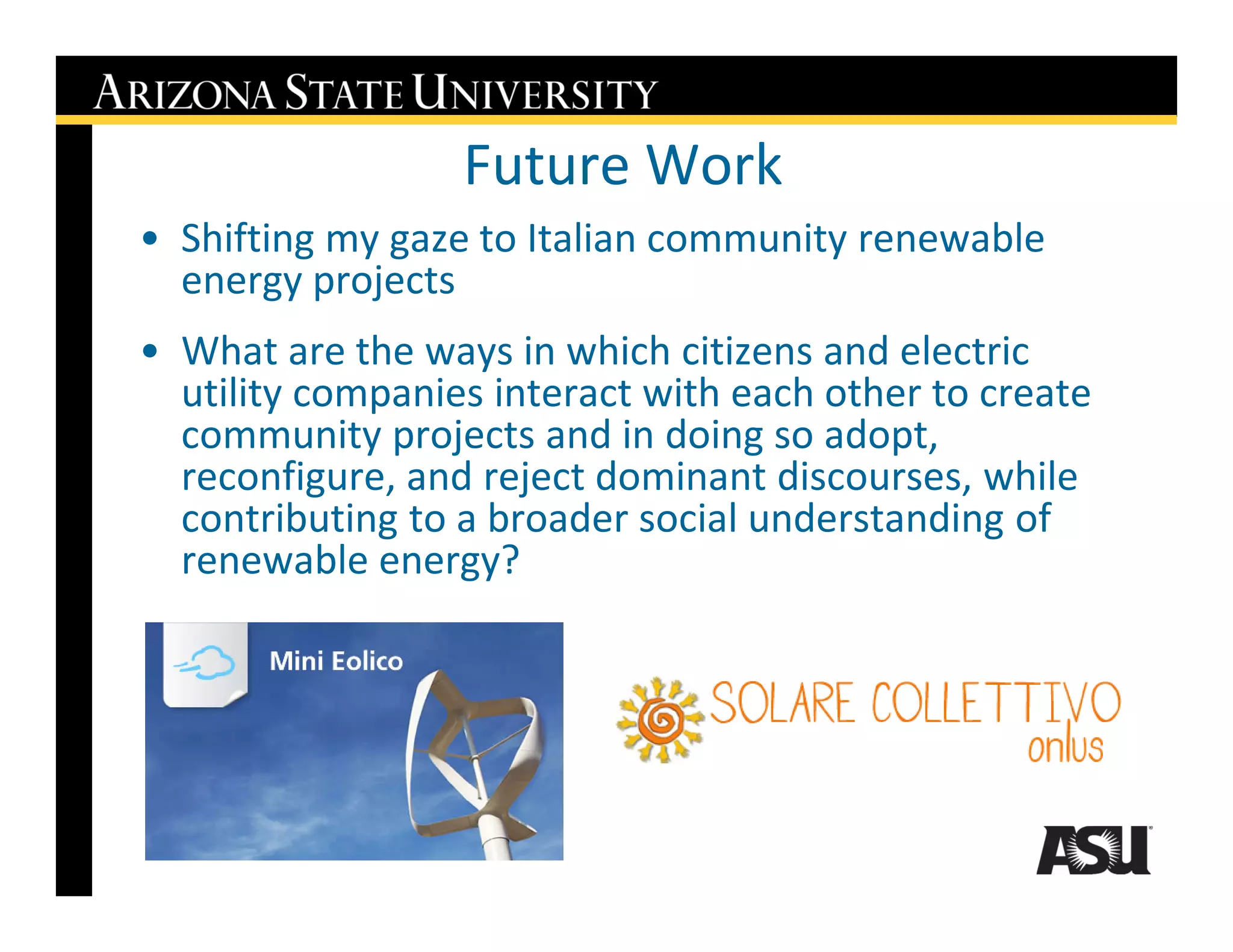 Future Work
• Shifting my gaze to Italian community renewable
  energy projects
• What are the ways in which citizens and electric
  utility companies interact with each other to create
  community projects and in doing so adopt,
  reconfigure, and reject dominant discourses, while
  contributing to a broader social understanding of
  renewable energy?
 