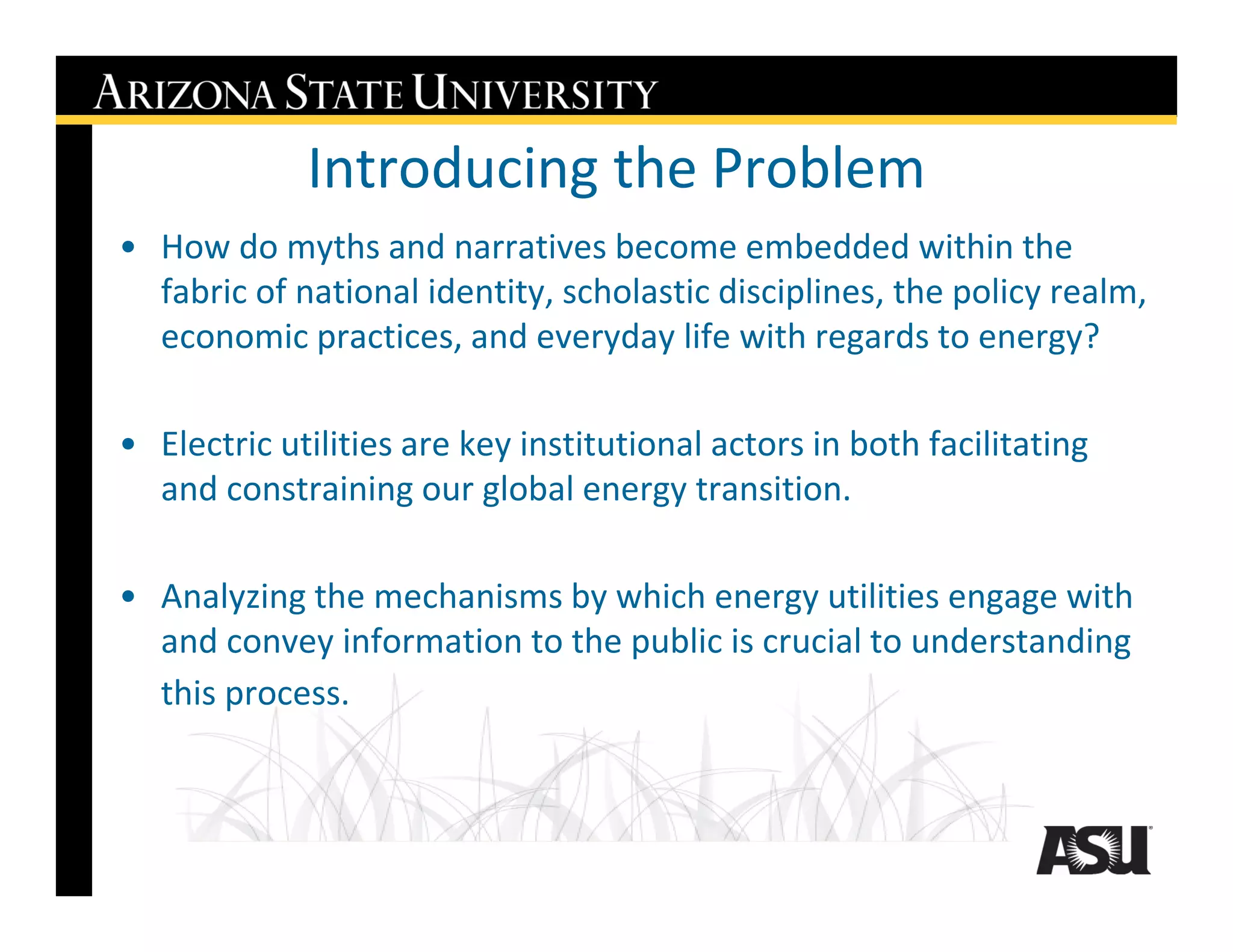 Introducing the Problem
• How do myths and narratives become embedded within the
  fabric of national identity, scholastic disciplines, the policy realm,
  economic practices, and everyday life with regards to energy?

• Electric utilities are key institutional actors in both facilitating
  and constraining our global energy transition.

• Analyzing the mechanisms by which energy utilities engage with
  and convey information to the public is crucial to understanding
  this process.
 