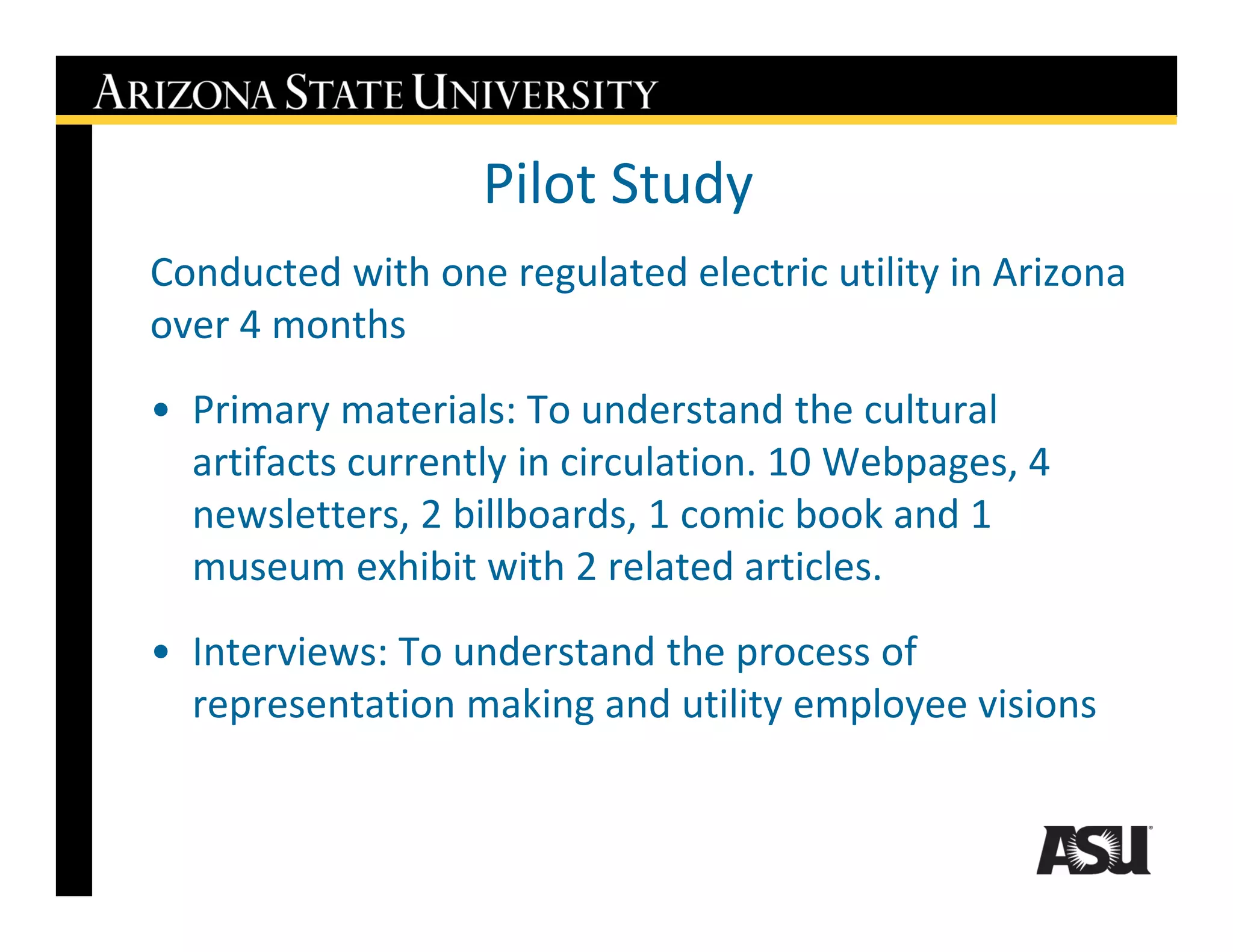 Pilot Study
Conducted with one regulated electric utility in Arizona
over 4 months
• Primary materials: To understand the cultural
  artifacts currently in circulation. 10 Webpages, 4
  newsletters, 2 billboards, 1 comic book and 1
  museum exhibit with 2 related articles.
• Interviews: To understand the process of
  representation making and utility employee visions
 