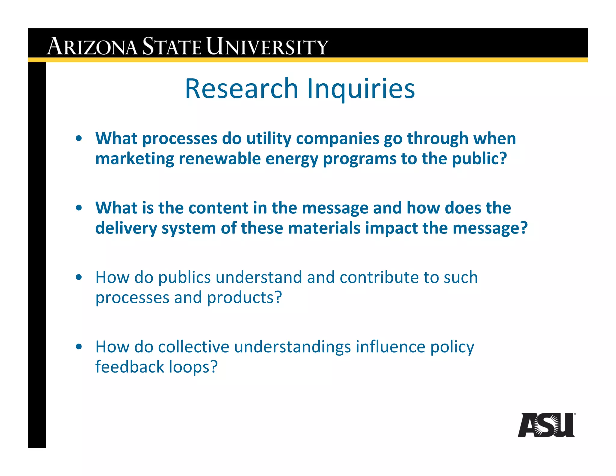 Research Inquiries
• What processes do utility companies go through when
  marketing renewable energy programs to the public?

• What is the content in the message and how does the
  delivery system of these materials impact the message?

• How do publics understand and contribute to such
  processes and products?

• How do collective understandings influence policy
  feedback loops?
 