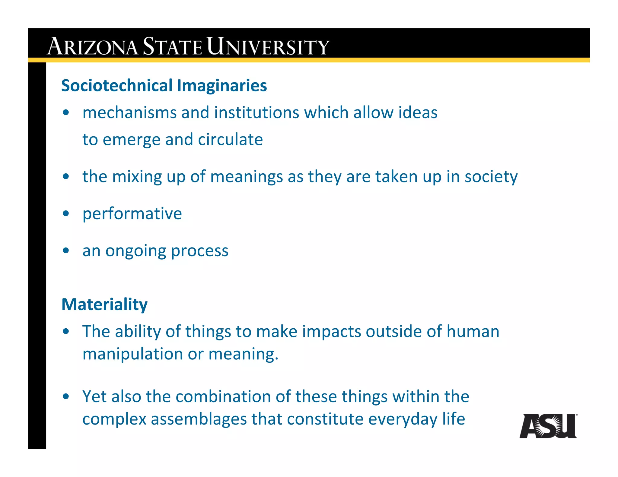 Sociotechnical Imaginaries
• mechanisms and institutions which allow ideas
  to emerge and circulate
• the mixing up of meanings as they are taken up in society
• performative
• an ongoing process

Materiality
• The ability of things to make impacts outside of human
  manipulation or meaning.

• Yet also the combination of these things within the
  complex assemblages that constitute everyday life
 