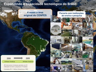 23
Expandindo a capacidade tecnológica do Brasil
4 vezes a área
original do CENPES
Parceria com instituições
de ensino e pesquisa
Parceria com instituições
de ensino e pesquisa
38 Redes Temáticas
2006 2009
Contratados R$ 1,7 bilhões (Infraestrutura e P&D)
50 Redes Temáticas
853 Instrumentos Contratuais assinados com 83
instituições de ensino e pesquisa em 19 estados
 