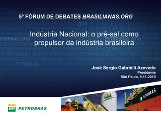 27
José Sergio Gabrielli Azevedo
Presidente
São Paulo, 8.11.2010
5º FÓRUM DE DEBATES BRASILIANAS.ORG
Indústria Nacional: o pré-sal como
propulsor da indústria brasileira
 