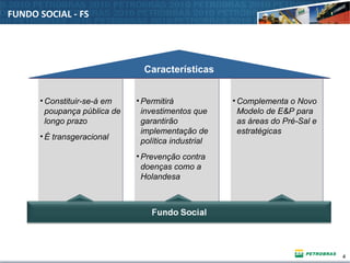 4
FUNDO SOCIAL - FS
• Constituir-se-á em
poupança pública de
longo prazo
• É transgeracional
• Constituir-se-á em
poupança pública de
longo prazo
• É transgeracional
• Permitirá
investimentos que
garantirão
implementação de
política industrial
• Prevenção contra
doenças como a
Holandesa
• Permitirá
investimentos que
garantirão
implementação de
política industrial
• Prevenção contra
doenças como a
Holandesa
• Complementa o Novo
Modelo de E&P para
as áreas do Pré-Sal e
estratégicas
• Complementa o Novo
Modelo de E&P para
as áreas do Pré-Sal e
estratégicas
CaracterísticasCaracterísticas
 