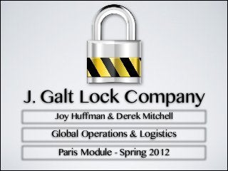 J. Galt Lock Company
   Joy Huffman & Derek Mitchell

   Global Operations & Logistics

    Paris Module - Spring 2012
 