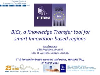 BICs, a Knowledge Transfer tool for
 smart Innovation-based regions
                       Joe Greaney
                  EBN President, Brussels
              CEO of WestBIC, Galway (Ireland)

  TT & innovation-based economy conference, KRAKOW (PL),
                       4th March 2011
                                            EBN – European BIC Network
                                            Avenue de Tervuren, 168. B – 1150 Bruxelles
                                            Phone: + 32 2 772 89 00 - Fax: +32 2 772 95 74
                                            E-mail: ebn@ebn.eu – Internet : www.ebn.eu
 