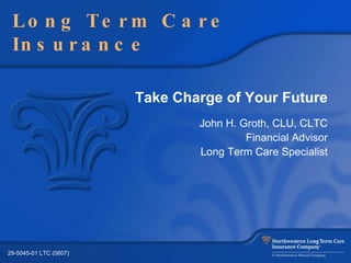 Take Charge of Your Future John H. Groth, CLU, CLTC Financial Advisor Long Term Care Specialist Long Term Care Insurance 29-5045-01 LTC (0607) 
