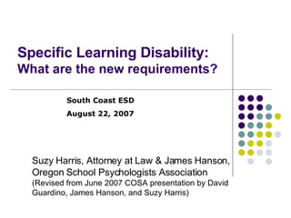 Specific Learning Disability:  What are the new requirements? Suzy Harris, Attorney at Law & James Hanson,  Oregon School Psychologists Association (Revised from June 2007 COSA presentation by David  Guardino, James Hanson, and Suzy Harris) South Coast ESD August 22, 2007 
