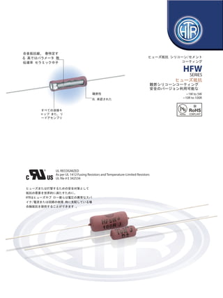 www.htr-india.com

Alloy Resistance Wire, Wound
to Specific
Parameters On High
Thermal Conductivity
Ceramic Core

FUSIBLE RESISTORS
SILICONE / CEMENT COATED

HFW
SERIES

FUSIBLE RESISTORS
• Flame Retardant Silicone Coated
•Safety Version
UL approved
Flame Retardant
Thermocoat

• 1W to 5W
• 10R to 100R

All Welded Cap
And Lead Assembly

UL RECOGNIZED
As per UL 1412 Fusing Resistors and Temperature-Limited Resistors
UL file # E 342534
In order to meet the growing demand worldwide
for resistors to fuse or blow as a safety measure,
HTR can provide fusible resistors which fuse
or blow if they are subjected to an abnormal
spike of voltage / current or in the event of
malfunction of the circuit.

e : info@htr-india.com

 