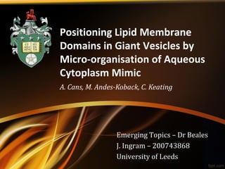 Positioning Lipid Membrane
Domains in Giant Vesicles by
Micro-organisation of Aqueous
Cytoplasm Mimic
A. Cans, M. Andes-Koback, C. Keating




                  Emerging Topics – Dr Beales
                  J. Ingram – 200743868
                  University of Leeds
 