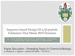 Sequence-based Design Of α/β-peptide
   Foldamers That Mimic BH3 Domains
   W. SETH HORNE, MELISSA D. BOERSMA, MATTHEW
       A. WINDSOR, AND SAMUEL H. GELLMAN




Paper Discussion – Emerging Topics in Chemical Biology
A. Reddy & J. Ingram – Leeds University – 19/10/12
 