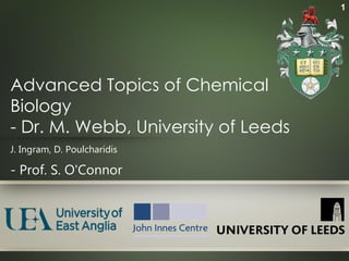 1




Advanced Topics of Chemical
Biology
- Dr. M. Webb, University of Leeds
J. Ingram, D. Poulcharidis

- Prof. S. O'Connor
 