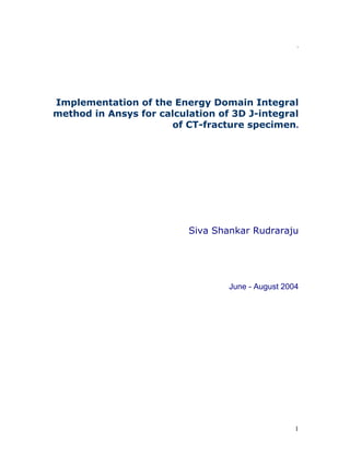 .

Implementation of the Energy Domain Integral
method in Ansys for calculation of 3D J-integral
of CT-fracture specimen.

Siva Shankar Rudraraju

June - August 2004

1

 
