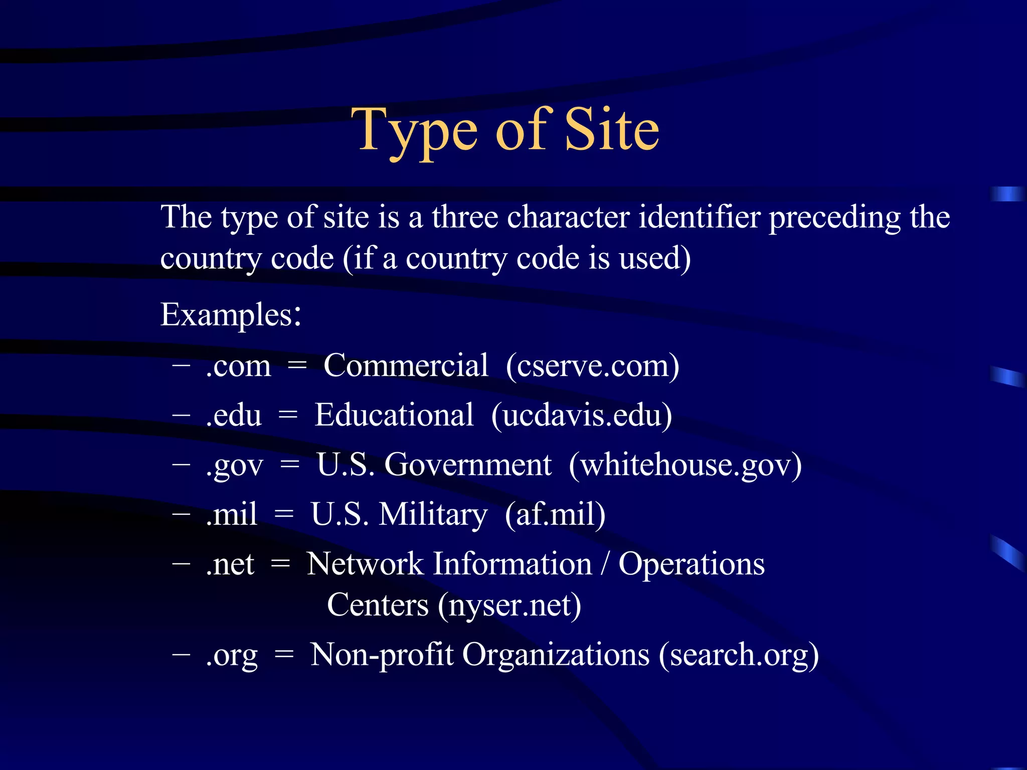 Type of Site The type of site is a three character identifier preceding the country code (if a country code is used) Examples : .com  =  Commercial  (cserve.com) .edu  =  Educational  (ucdavis.edu) .gov  =  U.S. Government  (whitehouse.gov) .mil  =  U.S. Military  (af.mil) .net  =  Network Information / Operations  Centers (nyser.net) .org  =  Non-profit Organizations (search.org) 
