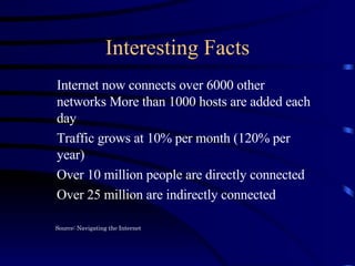 Interesting Facts Internet now connects over 6000 other networks More than 1000 hosts are added each day Traffic grows at 10% per month (120% per year) Over 10 million people are directly connected Over 25 million are indirectly connected Source: Navigating the Internet 