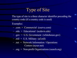 Type of Site The type of site is a three character identifier preceding the country code (if a country code is used) Examples : .com  =  Commercial  (cserve.com) .edu  =  Educational  (ucdavis.edu) .gov  =  U.S. Government  (whitehouse.gov) .mil  =  U.S. Military  (af.mil) .net  =  Network Information / Operations  Centers (nyser.net) .org  =  Non-profit Organizations (search.org) 