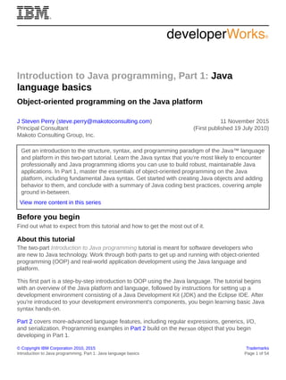 © Copyright IBM Corporation 2010, 2015 Trademarks
Introduction to Java programming, Part 1: Java language basics Page 1 of 54
Introduction to Java programming, Part 1: Java
language basics
Object-oriented programming on the Java platform
J Steven Perry (steve.perry@makotoconsulting.com)
Principal Consultant
Makoto Consulting Group, Inc.
11 November 2015
(First published 19 July 2010)
Get an introduction to the structure, syntax, and programming paradigm of the Java™ language
and platform in this two-part tutorial. Learn the Java syntax that you’re most likely to encounter
professionally and Java programming idioms you can use to build robust, maintainable Java
applications. In Part 1, master the essentials of object-oriented programming on the Java
platform, including fundamental Java syntax. Get started with creating Java objects and adding
behavior to them, and conclude with a summary of Java coding best practices, covering ample
ground in-between.
View more content in this series
Before you begin
Find out what to expect from this tutorial and how to get the most out of it.
About this tutorial
The two-part Introduction to Java programming tutorial is meant for software developers who
are new to Java technology. Work through both parts to get up and running with object-oriented
programming (OOP) and real-world application development using the Java language and
platform.
This first part is a step-by-step introduction to OOP using the Java language. The tutorial begins
with an overview of the Java platform and language, followed by instructions for setting up a
development environment consisting of a Java Development Kit (JDK) and the Eclipse IDE. After
you're introduced to your development environment's components, you begin learning basic Java
syntax hands-on.
Part 2 covers more-advanced language features, including regular expressions, generics, I/O,
and serialization. Programming examples in Part 2 build on the Person object that you begin
developing in Part 1.
 