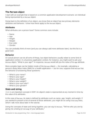 developerWorks® ibm.com/developerWorks/
Introduction to Java programming, Part 1: Java language basics Page 10 of 54
The Person object
I start with an example that is based on a common application-development scenario: an individual
being represented by a Person object.
Going back to the definition of an object, you know that an object has two primary elements:
attributes and behavior. I show how these apply to the Person object.
Attributes
What attributes can a person have? Some common ones include:
• Name
• Age
• Height
• Weight
• Eye color
• Gender
You can probably think of more (and you can always add more attributes later), but this list is a
good start.
Behavior
An actual person can do all sorts of things, but object behaviors usually relate to some kind of
application context. In a business-application context, for instance, you might want to ask your
Person object, "What is your age?" In response, Person would tell you the value of its Age attribute.
More-complex logic can be hidden inside of the Person object — for example, calculating a
person's Body Mass Index (BMI) for a health application — but for now, suppose that Person has
the behavior of answering these questions:
• What is your name?
• What is your age?
• What is your height?
• What is your weight?
• What is your eye color?
• What is your gender?
State and string
State is an important concept in OOP. An object's state is represented at any moment in time by
the value of its attributes.
In the case of Person, its state is defined by attributes such as name, age, height, and weight. If
you wanted to present a list of several of those attributes, you might do so using a String class,
which I talk more about later in the tutorial.
Using the concepts of state and string together, you can say to Person, "Tell me who you are by
giving me a listing (or String) of your attributes."
 