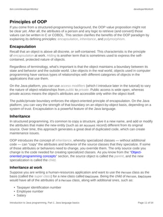 ibm.com/developerWorks/ developerWorks®
Introduction to Java programming, Part 1: Java language basics Page 11 of 54
Principles of OOP
If you come from a structured-programming background, the OOP value proposition might not
be clear yet. After all, the attributes of a person and any logic to retrieve (and convert) those
values can be written in C or COBOL. This section clarifies the benefits of the OOP paradigm by
explaining its defining principles: encapsulation, inheritance, and polymorphism.
Encapsulation
Recall that an object is above all discrete, or self-contained. This characteristic is the principle
of encapsulation at work. Hiding is another term that is sometimes used to express the self-
contained, protected nature of objects.
Regardless of terminology, what's important is that the object maintains a boundary between its
state and behavior and the outside world. Like objects in the real world, objects used in computer
programming have various types of relationships with different categories of objects in the
applications that use them.
On the Java platform, you can use access modifiers (which I introduce later in the tutorial) to vary
the nature of object relationships from public to private. Public access is wide open, whereas
private access means the object's attributes are accessible only within the object itself.
The public/private boundary enforces the object-oriented principle of encapsulation. On the Java
platform, you can vary the strength of that boundary on an object-by-object basis, depending on a
system of trust. Encapsulation is a powerful feature of the Java language.
Inheritance
In structured programming, it's common to copy a structure, give it a new name, and add or modify
the attributes that make the new entity (such as an Account record) different from its original
source. Over time, this approach generates a great deal of duplicated code, which can create
maintenance issues.
OOP introduces the concept of inheritance, whereby specialized classes — without additional
code — can "copy" the attributes and behavior of the source classes that they specialize. If some
of those attributes or behaviors need to change, you override them. The only source code you
change is the code needed for creating specialized classes. As you know from the "Object-
oriented programming concepts" section, the source object is called the parent, and the new
specialization is called the child.
Inheritance at work
Suppose you are writing a human-resources application and want to use the Person class as the
basis (called the super class) for a new class called Employee. Being the child of Person, Employee
would have all of the attributes of a Person class, along with additional ones, such as:
• Taxpayer identification number
• Employee number
• Salary
 