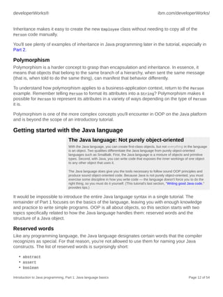developerWorks® ibm.com/developerWorks/
Introduction to Java programming, Part 1: Java language basics Page 12 of 54
Inheritance makes it easy to create the new Employee class without needing to copy all of the
Person code manually.
You'll see plenty of examples of inheritance in Java programming later in the tutorial, especially in
Part 2.
Polymorphism
Polymorphism is a harder concept to grasp than encapsulation and inheritance. In essence, it
means that objects that belong to the same branch of a hierarchy, when sent the same message
(that is, when told to do the same thing), can manifest that behavior differently.
To understand how polymorphism applies to a business-application context, return to the Person
example. Remember telling Person to format its attributes into a String? Polymorphism makes it
possible for Person to represent its attributes in a variety of ways depending on the type of Person
it is.
Polymorphism is one of the more complex concepts you'll encounter in OOP on the Java platform
and is beyond the scope of an introductory tutorial.
Getting started with the Java language
The Java language: Not purely object-oriented
With the Java language, you can create first-class objects, but not everything in the language
is an object. Two qualities differentiate the Java language from purely object-oriented
languages such as Smalltalk. First, the Java language is a mixture of objects and primitive
types. Second, with Java, you can write code that exposes the inner workings of one object
to any other object that uses it.
The Java language does give you the tools necessary to follow sound OOP principles and
produce sound object-oriented code. Because Java is not purely object-oriented, you must
exercise some discipline in how you write code — the language doesn't force you to do the
right thing, so you must do it yourself. (This tutorial's last section, "Writing good Java code,"
provides tips.)
It would be impossible to introduce the entire Java language syntax in a single tutorial. The
remainder of Part 1 focuses on the basics of the language, leaving you with enough knowledge
and practice to write simple programs. OOP is all about objects, so this section starts with two
topics specifically related to how the Java language handles them: reserved words and the
structure of a Java object.
Reserved words
Like any programming language, the Java language designates certain words that the compiler
recognizes as special. For that reason, you're not allowed to use them for naming your Java
constructs. The list of reserved words is surprisingly short:
• abstract
• assert
• boolean
 