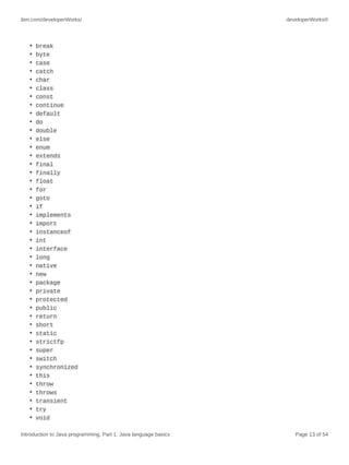 ibm.com/developerWorks/ developerWorks®
Introduction to Java programming, Part 1: Java language basics Page 13 of 54
• break
• byte
• case
• catch
• char
• class
• const
• continue
• default
• do
• double
• else
• enum
• extends
• final
• finally
• float
• for
• goto
• if
• implements
• import
• instanceof
• int
• interface
• long
• native
• new
• package
• private
• protected
• public
• return
• short
• static
• strictfp
• super
• switch
• synchronized
• this
• throw
• throws
• transient
• try
• void
 