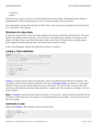 developerWorks® ibm.com/developerWorks/
Introduction to Java programming, Part 1: Java language basics Page 14 of 54
• volatile
• while
Note that true, false, and null are technically not reserved words. Although they are literals, I
included them in this list because you can't use them to name Java constructs.
One advantage of programming with an IDE is that it can use syntax coloring for reserved words,
as I show later in this tutorial.
Structure of a Java class
A class is a blueprint for a discrete entity (object) that contains attributes and behavior. The class
defines the object's basic structure, and at runtime, your application creates an instance of the
object. An object has a crisp boundary and a state, and it can do things when correctly asked.
Every object-oriented language has rules about how to define a class.
In the Java language, classes are defined as shown in Listing 1:
Listing 1. Class definition
package packageName;
import ClassNameToImport; accessSpecifier class ClassName {
accessSpecifier dataType variableName [= initialValue];
accessSpecifier ClassName([argumentList]) {
constructorStatement(s)
}
accessSpecifier returnType methodName ([argumentList]) {
methodStatement(s)
}
// This is a comment
/* This is a comment too */
/* This is a
multiline
comment */
}
Listing 1 contains various types of constructs, which I've differentiated with font formatting. The
constructs shown in bold (which you'll find in the list of reserved words) are literals; in any object
definition, they must be exactly what they are in the listing. The names that I've given the other
constructs describe the concepts they represent. I explain all of the constructs in detail in the rest
of this section.
Note: In Listing 1 and some other code examples in this section, square brackets indicate that the
constructs within them are not required. The brackets themselves (unlike { and }) are not part of
the Java syntax.
Comments in code
Notice that Listing 1 also includes some comment lines:
// This is a comment
/* This is a comment too */
/* This is a
multiline
comment */
 